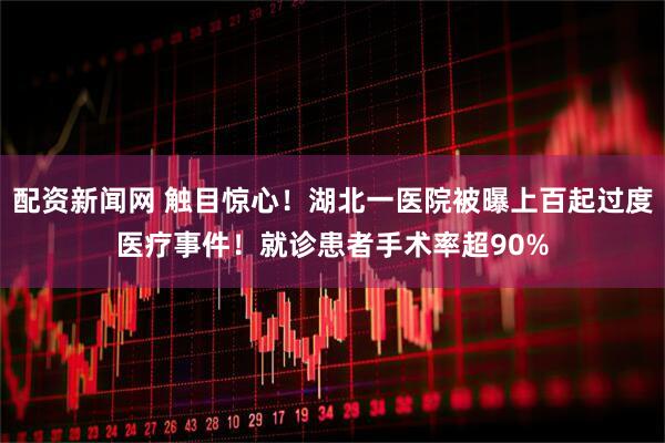 配资新闻网 触目惊心！湖北一医院被曝上百起过度医疗事件！就诊患者手术率超90%