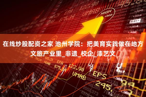 在线炒股配资之家 池州学院：把美育实践做在地方文旅产业里_非遗_校企_漆艺文
