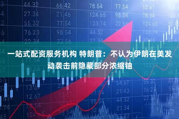 一站式配资服务机构 特朗普：不认为伊朗在美发动袭击前隐藏部分浓缩铀