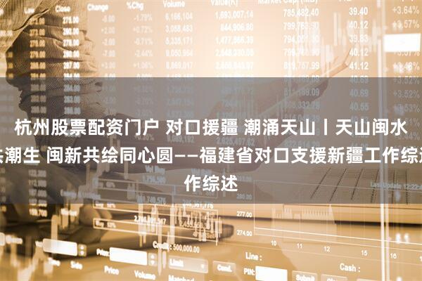杭州股票配资门户 对口援疆 潮涌天山丨天山闽水共潮生 闽新共绘同心圆——福建省对口支援新疆工作综述