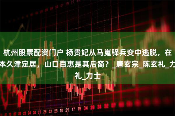 杭州股票配资门户 杨贵妃从马嵬驿兵变中逃脱，在日本久津定居，山口百惠是其后裔？_唐玄宗_陈玄礼_力士