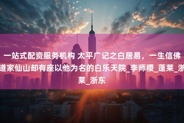 一站式配资服务机构 太平广记之白居易，一生信佛，道家仙山却有座以他为名的白乐天院_李师稷_蓬莱_浙东
