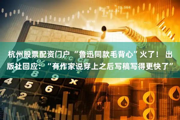 杭州股票配资门户 “鲁迅同款毛背心”火了！ 出版社回应：“有作家说穿上之后写稿写得更快了”