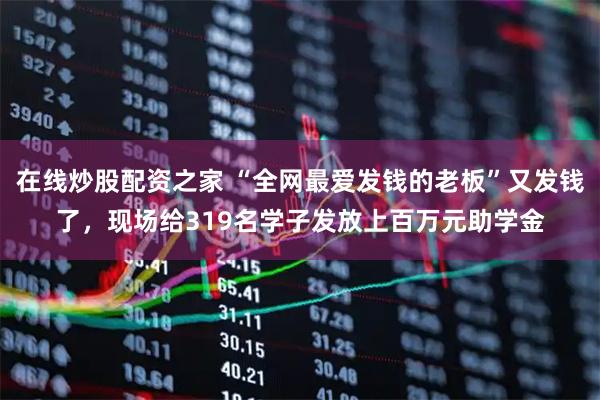 在线炒股配资之家 “全网最爱发钱的老板”又发钱了，现场给319名学子发放上百万元助学金