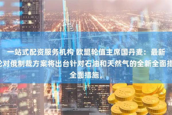 一站式配资服务机构 欧盟轮值主席国丹麦：最新一轮对俄制裁方案将出台针对石油和天然气的全新全面措施。