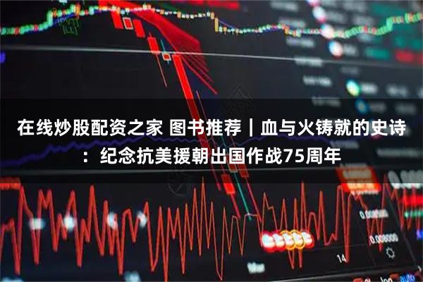 在线炒股配资之家 图书推荐｜血与火铸就的史诗：纪念抗美援朝出国作战75周年