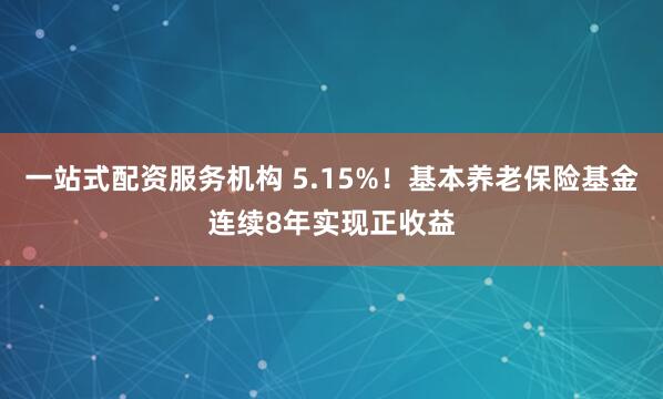 一站式配资服务机构 5.15%！基本养老保险基金连续8年实现正收益