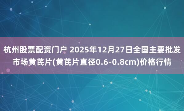 杭州股票配资门户 2025年12月27日全国主要批发市场黄芪片(黄芪片直径0.6-0.8cm)价格行情