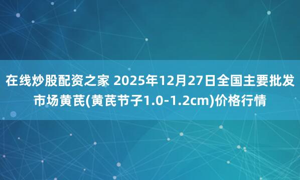 在线炒股配资之家 2025年12月27日全国主要批发市场黄芪(黄芪节子1.0-1.2cm)价格行情