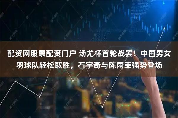 配资网股票配资门户 汤尤杯首轮战罢！中国男女羽球队轻松取胜，石宇奇与陈雨菲强势登场